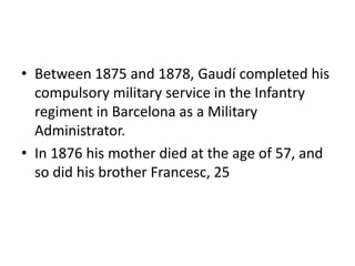 • Between 1875 and 1878, Gaudí completed his
compulsory military service in the Infantry
regiment in Barcelona as a Military
Administrator.
• In 1876 his mother died at the age of 57, and
so did his brother Francesc, 25
 
