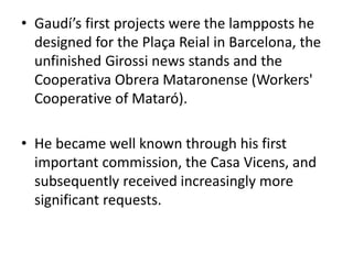 • Gaudí’s first projects were the lampposts he
designed for the Plaça Reial in Barcelona, the
unfinished Girossi news stands and the
Cooperativa Obrera Mataronense (Workers'
Cooperative of Mataró).
• He became well known through his first
important commission, the Casa Vicens, and
subsequently received increasingly more
significant requests.
 