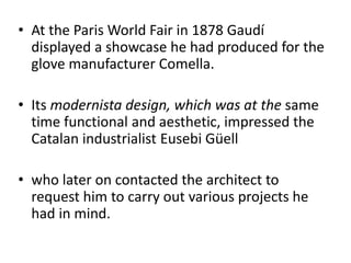 • At the Paris World Fair in 1878 Gaudí
displayed a showcase he had produced for the
glove manufacturer Comella.
• Its modernista design, which was at the same
time functional and aesthetic, impressed the
Catalan industrialist Eusebi Güell
• who later on contacted the architect to
request him to carry out various projects he
had in mind.
 