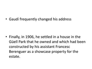 • Gaudí frequently changed his address
• Finally, in 1906, he settled in a house in the
Güell Park that he owned and which had been
constructed by his assistant Francesc
Berenguer as a showcase property for the
estate.
 