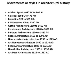 Movements or styles in architectural history
• Ancient Egypt 3,050 BC to 900 BC
• Classical 850 BC to 476 AD
• Byzantine 527 to 565 AD.
• Romanesque 800 to 1200 AD
• Gothic Architecture 1100 to 1450 AD
• Renaissance Architecture 1400 to 1600 AD
• Baroque Architecture 1600 to 1830 AD
• Rococo Architecture 1650 to 1790 AD
• Neoclassicism in Architecture 1730 to 1925 AD
• Art Nouveau Architecture 1890 to 1914 AD
• Beaux Arts Architecture 1895 to 1925 AD
• Neo-Gothic Architecture 1905 to 1930 AD
• Art Deco Architecture 1925 to 1937 AD
 