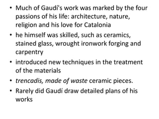 • Much of Gaudí's work was marked by the four
passions of his life: architecture, nature,
religion and his love for Catalonia
• he himself was skilled, such as ceramics,
stained glass, wrought ironwork forging and
carpentry
• introduced new techniques in the treatment
of the materials
• trencadis, made of waste ceramic pieces.
• Rarely did Gaudí draw detailed plans of his
works
 