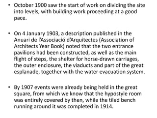 • October 1900 saw the start of work on dividing the site
into levels, with building work proceeding at a good
pace.
• On 4 January 1903, a description published in the
Anuari de l’Associació d’Arquitectes (Association of
Architects Year Book) noted that the two entrance
pavilions had been constructed, as well as the main
flight of steps, the shelter for horse-drawn carriages,
the outer enclosure, the viaducts and part of the great
esplanade, together with the water evacuation system.
• By 1907 events were already being held in the great
square, from which we know that the hypostyle room
was entirely covered by then, while the tiled bench
running around it was completed in 1914.
 