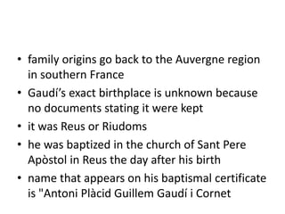 • family origins go back to the Auvergne region
in southern France
• Gaudí’s exact birthplace is unknown because
no documents stating it were kept
• it was Reus or Riudoms
• he was baptized in the church of Sant Pere
Apòstol in Reus the day after his birth
• name that appears on his baptismal certificate
is "Antoni Plàcid Guillem Gaudí i Cornet
 