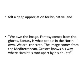 • felt a deep appreciation for his native land
• ”We own the image. Fantasy comes from the
ghosts. Fantasy is what people in the North
own. We are concrete. The image comes from
the Mediterranean. Orestes knows his way,
where Hamlet is torn apart by his doubts”.
 