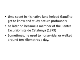 • time spent in his native land helped Gaudí to
get to know and study nature profoundly
• he later on became a member of the Centre
Excursionista de Catalunya (1879)
• Sometimes, he used to horse-ride, or walked
around ten kilometres a day.
 