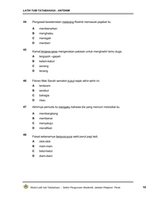 LATIH TUBI TATABAHASA : ANTONIM
Modul Latih tubi Tatabahasa : Sektor Pengurusan Akademik, Jabatan Pelajaran Perak 10
44 Pengawal keselamatan melarang Rashid memasuki pejabat itu.
A membenarkan
B menghalau
C menegah
D memberi
45
Kamal tergesa-gesa mengenakan pakaian untuk menghadiri temu duga.
A tergopoh –gapah
B kelam-kabut
C senang
D tenang
46 Fikiran Mak Senah semakin kusut sejak akhir-akhir ini.
A tenteram
B serabut
C bahagia
D risau
47 Akhirnya pemuda itu mengaku bahawa dia yang mencuri motosikal itu.
A membangkang
B membenar
C menyetujui
D menafikan
48
Faisal sebenarnya berpura-pura sakit perut pagi tadi.
A olok-olok
B main-main
C betul-betul
D diam-diam
 