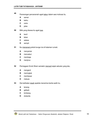 LATIH TUBI TATABAHASA : ANTONIM
Modul Latih tubi Tatabahasa : Sektor Pengurusan Akademik, Jabatan Pelajaran Perak 11
49
Penerangan penceramah agak kabur dalam sesi motivasi itu.
A samar
B keliru
C ceria
D jelas
50 Bilik yang disewa itu agak luas.
A kecil
B lebar
C selesa
D sempit
51 Ibu menanam pokok bunga ros di halaman rumah.
A menyemai
B mencabut
C membaja
D menjirus
52 Perniagaan Encik Sham semakin merosot sejak sebulan yang lalu.
A mengecil
B meningkat
C membesar
D meluas
53 Dia kelihatan resah apabila menerima berita sedih itu.
A tenang
B gelisah
C bimbang
D dukacita
 