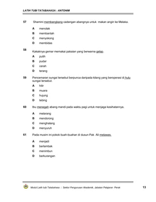 LATIH TUBI TATABAHASA : ANTONIM
Modul Latih tubi Tatabahasa : Sektor Pengurusan Akademik, Jabatan Pelajaran Perak 13
57 Shamini membangkang cadangan abangnya untuk makan angin ke Melaka.
A menolak
B membantah
C menyokong
D membidas
58
Kakaknya gemar memakai pakaian yang berwarna gelap.
A putih
B pudar
C cerah
D terang
59 Pencemaran sungai tersebut berpunca daripada kilang yang beroperasi di hulu
sungai tersebut.
A hilir
B muara
C hujung
D tebing
60 Ibu menegah abang mandi pada waktu pagi untuk menjaga kesihatannya.
A melarang
B mendorong
C menghalang
D menyuruh
61 Pada musim ini pokok buah-buahan di dusun Pak Ali melawas.
A menjadi
B berlambak
C menimbun
D berkurangan
 
