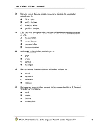 LATIH TUBI TATABAHASA : ANTONIM
Modul Latih tubi Tatabahasa : Sektor Pengurusan Akademik, Jabatan Pelajaran Perak 14
62 Mei Ling berasa dukacita apabila mengetahui bahawa dia gagal dalam
peperiksaan itu.
A riang…lulus
B sedih…berjaya
C sukacita…kalah
D gembira…tumpas
63 Kata-kata yang diucapkan oleh Abang Shazni benar-benar mengecewakan
Ai Ling.
A mendamaikan
B menambahkan
C menyenangkan
D menggembirakan
64 Aminah kecundang dalam pertandingan itu.
A gagal
B tewas
C berjaya
D meningkat
65 Banyak manfaat jika kita melibatkan diri dalam kegiatan itu.
A sia-sia
B keburukan
C kerosakan
D kesilapan
66 Suzana amat kagum melihat suasana perkampungan tradisional di Kampung
Chendering,Terengganu.
A klasik
B moden
C dinamik
D kontemporari
 