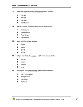 LATIH TUBI TATABAHASA : ANTONIM
Modul Latih tubi Tatabahasa : Sektor Pengurusan Akademik, Jabatan Pelajaran Perak 17
77 Anak pasangan itu sering mengingati jasa ibu bapanya.
A mengeji
B melupai
C menolak
D membiarkan
78 Persengketaan antara negara itu terus berpanjangan.
A Permusuhan
B Persahabatan
C Perundingan
D Perdamaian
79 John fasih berbahasa Melayu.
A petah
B gugup
C gagap
D lancar
80 Wajah Noni kelihatan berseri apabila menerima berita itu.
A muram
B suram
C masam
D ceria
81 Pihak polis berjaya membongkar kes pembunuhan itu.
A menyembunyikan
B mengeluarkan
C membuka
D menutup
 