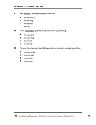 LATIH TUBI TATABAHASA : ANTONIM
Modul Latih tubi Tatabahasa : Sektor Pengurusan Akademik, Jabatan Pelajaran Perak 19
87 Adik menyedut air dengan penyedut minuman.
A menghembus
B membuang
C menghisap
D meniup
88 Helmi mendongak apabila terdengar deruman kapal terbang.
A mengangguk
B menggeleng
C menunduk
D memaling
89 Pemuda itu meluahkan hasrat hatinya untuk memperisteri gadis yang cantik itu.
A mengumumkan
B memberitahu
C memendam
D merendam
 