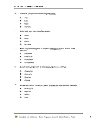 LATIH TUBI TATABAHASA : ANTONIM
Modul Latih tubi Tatabahasa : Sektor Pengurusan Akademik, Jabatan Pelajaran Perak 3
10 Ceramah yang disampaikannya agak hambar .
A elok
B lucu
C tepat
D menarik
11 Aqila tidak suka menonton filem jenaka.
A sedih
B lasak
C ganas
D rencana
12 Kerja-kerja menurap jalan itu terpaksa ditangguhkan atas arahan pihak
berkuasa.
A diabaikan
B diteruskan
C ditundakan
D diselesaikan
13 Budak lelaki yang diculik itu telah dikurung olehpenculiknya.
A dilepaskan
B dipenjara
C dibunuh
D diperap
14
Projek pembinaan rumah pangsa itu terbengkalai sejak setahun yang lalu.
A tertangguh
B separuh
C selesa
D siap
 