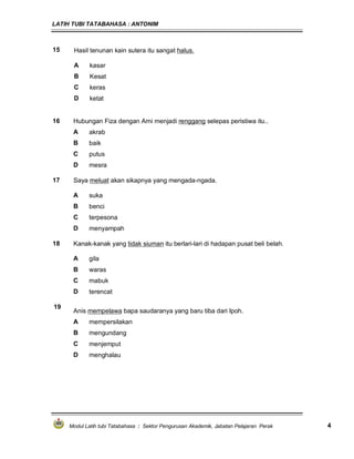 LATIH TUBI TATABAHASA : ANTONIM
Modul Latih tubi Tatabahasa : Sektor Pengurusan Akademik, Jabatan Pelajaran Perak 4
15 Hasil tenunan kain sutera itu sangat halus.
A kasar
B Kesat
C keras
D ketat
16 Hubungan Fiza dengan Arni menjadi renggang selepas peristiwa itu..
A akrab
B baik
C putus
D mesra
17 Saya meluat akan sikapnya yang mengada-ngada.
A suka
B benci
C terpesona
D menyampah
18 Kanak-kanak yang tidak siuman itu berlari-lari di hadapan pusat beli belah.
A gila
B waras
C mabuk
D terencat
19
Anis mempelawa bapa saudaranya yang baru tiba dari Ipoh.
A mempersilakan
B mengundang
C menjemput
D menghalau
 
