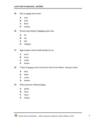 LATIH TUBI TATABAHASA : ANTONIM
Modul Latih tubi Tatabahasa : Sektor Pengurusan Akademik, Jabatan Pelajaran Perak 7
29 Mei Lan gemar akan durian.
A suka
B duka
C Benci
D sayang
30 Rumah saya terletak di belakang pasar raya.
A kiri
B sisi
C tepi
D hadapan
31 Rapi sungguh rambut budak berbaju biru itu.
A kusut
B buruk
C hodoh
D kemas
32 “Pujian itu khusus untuk murid-murid Tahun Enam Mawar, ”kata guru besar.
A khas
B biasa
C umum
D tertentu
33 Biskut yang baru dibelinya lemau .
A garing
B keras
C rapuh
D rangup
 