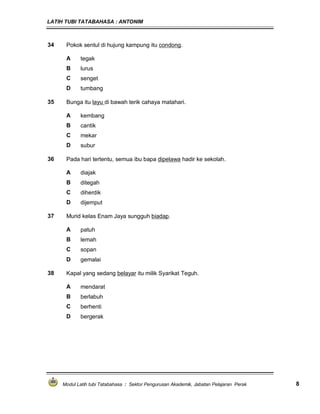 LATIH TUBI TATABAHASA : ANTONIM
Modul Latih tubi Tatabahasa : Sektor Pengurusan Akademik, Jabatan Pelajaran Perak 8
34 Pokok sentul di hujung kampung itu condong.
A tegak
B lurus
C senget
D tumbang
35 Bunga itu layu di bawah terik cahaya matahari.
A kembang
B cantik
C mekar
D subur
36 Pada hari tertentu, semua ibu bapa dipelawa hadir ke sekolah.
A diajak
B ditegah
C diherdik
D dijemput
37 Murid kelas Enam Jaya sungguh biadap.
A patuh
B lemah
C sopan
D gemalai
38 Kapal yang sedang belayar itu milik Syarikat Teguh.
A mendarat
B berlabuh
C berhenti
D bergerak
 
