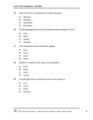 LATIH TUBI TATABAHASA : ANTONIM
Modul Latih tubi Tatabahasa : Sektor Pengurusan Akademik, Jabatan Pelajaran Perak 9
39 Sejak akhir-akhir ini, perniagaannya mengalami kerugian.
A kekayaan
B kemajuan
C kemewahan
D keuntungan
40 Rumah sementara dibina bagi menempatkan penduduk setinggan di Johor.
A lama
B kekal
C sekejap
D sekarang
41 Anak warganegara asing itu berpakaian selekeh.
A kotor
B harum
C comot
D kemas
42 Masalah itu menjadi semakin rumit untuk diselesaikan.
A sukar
B payah
C susah
D senang
43 Siti agak cuak untuk menyaksikan pameran hantu di ekspo itu.
A kuat
B cemas
C berani
D gementar
 