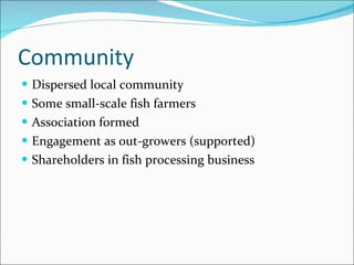 Community Dispersed local community Some small-scale fish farmers Association formed Engagement as out-growers (supported) Shareholders in fish processing business 