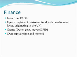 Finance Loan from EADB Equity (regional investment fund with development focus, originating in the UK) Grants (Dutch govt, maybe DFID) Own capital (time and money) 