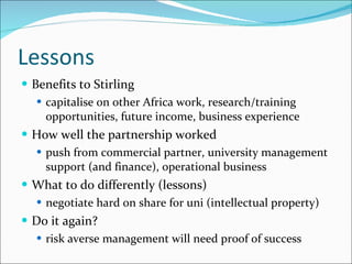 Lessons Benefits to Stirling capitalise on other Africa work, research/training opportunities, future income, business experience How well the partnership worked push from commercial partner, university management support (and finance), operational business What to do differently (lessons) negotiate hard on share for uni (intellectual property)  Do it again? risk averse management will need proof of success 