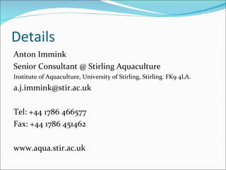 Details Anton Immink Senior Consultant @ Stirling Aquaculture Institute of Aquaculture, University of Stirling, Stirling. FK9 4LA. [email_address] Tel: +44 1786 466577 Fax: +44 1786 451462 www.aqua.stir.ac.uk 