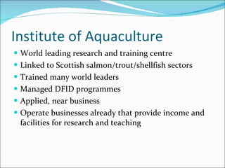 Institute of Aquaculture World leading research and training centre Linked to Scottish salmon/trout/shellfish sectors Trained many world leaders Managed DFID programmes Applied, near business Operate businesses already that provide income and facilities for research and teaching 