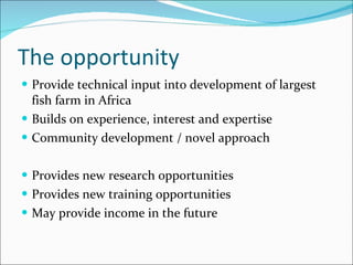 The opportunity Provide technical input into development of largest fish farm in Africa Builds on experience, interest and expertise Community development / novel approach Provides new research opportunities Provides new training opportunities May provide income in the future 