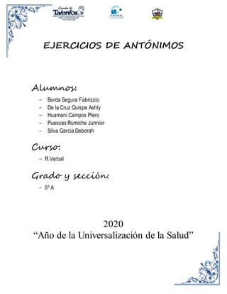 EJERCICIOS DE ANTÓNIMOS
Alumnos:
- Borda Segura Fabrizzio
- De la Cruz Quispe Ashly
- Huamani Campos Piero
- Puescas Rumiche Junnior
- Silva Garcia Deborah
Curso:
- R.Verbal
Grado y sección:
- 5º A
2020
“Año de la Universalización de la Salud”
 