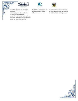 c) padece al querer ser uno de los
extremos
d) es la necesaria afirmación a la
aceptación de la negación
e) es la fuerza vital que nos impulsa a
lograr las metas más importantes para
poder ser superiores y sabios.
d) se debe a un no querer ser
e) debe ignorar al querer
saber
c) acto afirmativo de una negación
d) acto involuntario del ser humano
e) acto resultante de no querer ser
 