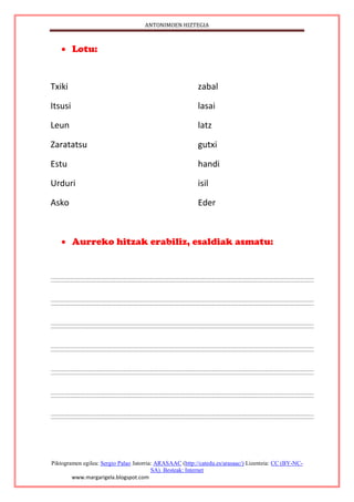ANTONIMOEN HIZTEGIA
Piktogramen egilea: Sergio Palao Jatorria: ARASAAC (http://catedu.es/arasaac/) Lizentzia: CC (BY-NC-
SA). Besteak: Internet
www.margarigela.blogspot.com
 Lotu:
Txiki zabal
Itsusi lasai
Leun latz
Zaratatsu gutxi
Estu handi
Urduri isil
Asko Eder
 Aurreko hitzak erabiliz, esaldiak asmatu:
 