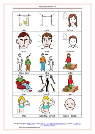ANTONIMOEN HIZTEGIA
Piktogramen egilea: Sergio Palao Jatorria: ARASAAC (http://catedu.es/arasaac/) Lizentzia: CC (BY-NC-
SA). Besteak: Internet
www.margarigela.blogspot.com
zikin garbi Ile luze
itsusi eder Ile motz
Baxu, txiki altu jeitsi
alper langile igo
ahul Indartsu, sendo Triste - goibel
 