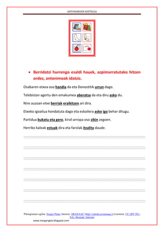 ANTONIMOEN HIZTEGIA
Piktogramen egilea: Sergio Palao Jatorria: ARASAAC (http://catedu.es/arasaac/) Lizentzia: CC (BY-NC-
SA). Besteak: Internet
www.margarigela.blogspot.com
 Berridatzi hurrengo esaldi hauek, azpimarratutako hitzen
ordez, antonimoak idatziz.
Osabaren etxea oso handia da eta Donostitik urrun dago.
Telebistan agertu den emakumea aberatsa da eta diru asko du.
Nire auzoan etxe berriak eraikitzen ari dira.
Etxeko igoailua hondatuta dago eta eskailera asko igo behar ditugu.
Partidua bukatu eta gero, kirol-arropa oso zikin zegoen.
Herriko kaleak estuak dira eta farolak itzalita daude.
 