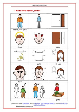ANTONIMOEN HIZTEGIA
Piktogramen egilea: Sergio Palao Jatorria: ARASAAC (http://catedu.es/arasaac/) Lizentzia: CC (BY-NC-
SA). Besteak: Internet
www.margarigela.blogspot.com
 Falta diren hitzak, idatzi:
Potolo, lodi, gizen
zintzo zabal
garbi Ile luze
itsusi
altu jeitsi
 