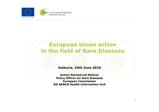 European Union action
in the field of Rare Diseases


      València, 24th June 2010

        Antoni Montserrat Moliner
     Policy Officer for Rare Diseases
          European Commission
    DG SANCO Health Information Unit




                                        1
 