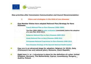 New priorities after Commission Communication and Council Recommendation

          I.      Plans and strategies in the field of rare diseases

      Five Member States have adopted National Plan/Strategy for Rare
      Diseases:
                French National Plan on Rare Diseases (2005-2008)

                The Plan 2005-2008 is under evaluation (concluded) before the adoption
                of a new Plan 2010-2014.

                Bulgarian National Plan on Rare Diseases 2009-2013

                Greek National Plan on Rare Diseases 2008-2012

                Portuguese National Programme for Rare Diseases 2008-2015

                Rare Diseases Strategy of the Spanish National Health System

      Four are in an advanced stage for adoption: Belgium (in 2010), Italy
      (framework law and national plan), Romania, Czech Republic

      Eigth have (+ or -) structures in place for the definition of a plan: United
      Kingdom, Germany, The Netherlands, Cyprus, Luxembourg, Hungary,
                                                                              10
      Austria, Poland.
 
