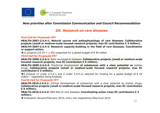 New priorities after Commission Communication and Council Recommendation

                            III. Research on rare diseases

First Call for Proposals FP7
HEALTH-2007-2.4.4-1: Natural course and pathophysiology of rare diseases. Collaborative
projects (small or medium-scale focused research projects; max EC contribution € 3 million).
HEALTH-2007-2.4.4-2: Research capacity-building in the field of rare diseases. Coordination
or support action.
  11 projects (10 CP + 1 SA) supported for a global budget of € 30 million
Third Call for Proposals FP7
HEALTH-2009-2.4.4-1: Rare neurological diseases. Collaborative projects (small or medium-scale
focused research projects; max EC contribution € 6 million).
HEALTH-2009-2.4.4-2: Preclinical development of substances with a clear potential as orphan
drugs. Collaborative projects (small or medium-scale focused research projects; max EC
contribution € 3 million).
  9 projects (7 under 2.4.4-1 and 2 under 2.4.4-2) selected for funding for a global budget of € 45
million – negotiation being finalised
Fourth Call for Proposals FP7
HEALTH.2010.2.4.4-1: Clinical development of substances with a clear potential as orphan drugs.
Collaborative projects (small or medium-scale focused research projects; max EC contribution
€ 6 million).
HEALTH.2010.2.4.4-2: ERA-Net on rare diseases. Coordinating action (max EC contribution € 2
million).
   Evaluation January/February 2010; entry into negotiations May/June 2010
                                                                                            22
 