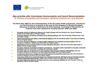 New priorities after Commission Communication and Council Recommendation
 IV. Centres of expertise and European reference networks for rare diseases


The Work Plan 2006 for the implementation of the EU public health programme, introduced
        for the first time as a priority in the area of rare diseases: to develop European
       Networks of Centres of Reference for Rare Diseases. According to this priority 10
               Projects have been selected for funding between 2006 and 2009:

     European Centres of Reference Network for Cystic Fibrosis with the Klinikum der Johann Wolfgang
     Goethe-Universität (DE) as Project Leader,
     European Network of Centres of Reference for Dysmorphology with The University of Manchester (UK)
     as Project Leader,
     Patient Associations and Alpha1 International Registry with the Stichting Alpha1 International Registry
     (NL) as Project Leader,
     European Porphyria Network: providing better healthcare for patients and their families with the
     Assistance Publique - Hôpitaux de Paris (FR) as Project Leader,
     Establishment of a European Network of Rare Bleeding Disorders, with the Università degli Studi di
     Milano (IT) as Project Leader.
     European network of paediatric Hodgkin’s lymphoma – European-wide organisation of quality controlled
     treatment with the University of Leipzig (D) as Project Leader.
     European Network of Reference for Rare Paediatric Neurological Diseases (NEUROPED) with the
     European Network for Research on Alternating Hemiplegia (AT) as Project Leader.
     A reference network for Langerhans cell histiocytosis and associated syndrome in EU with Assistance
     Publique Hôpitaux de Paris (FR) as Project Leader.
     Improving Health Care and Social Support for Patients and Family affected by Severe Genodermatoses –
     TogetherAgainstGenodermatoses (TAG) with Fondation René Touraine (FR) as Project Leader.
     European Reference Network of expert centres in rare anaemias (ENERCA 3) with Hospital Clínic de
     Barcelona (ES) as Project Leader.                                                                  24
 