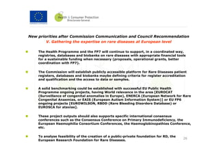 New priorities after Commission Communication and Council Recommendation
        V. Gathering the expertise on rare diseases at European level

    The Health Programme and the FP7 will continue to support, in a coordinated way,
    registries, databases and biobanks on rare diseases with appropriate financial tools
    for a sustainable funding when necessary (proposals, operational grants, better
    coordination with FP7).

    The Commission will establish publicly accessible platform for Rare Diseases patient
    registers, databases and biobanks maybe defining criteria for register accreditation
    and qualification and the access to data or samples.

    A solid benchmarking could be established with successful EU Public Health
    Programme ongoing projects, having World relevance in the area [EUROCAT
    (Surveillance of congenital anomalies in Europe), ENERCA (European Network for Rare
    Congenital Anaemias, or EAIS (European Autism Information System)] or EU FP6
    ongoing projects [EUROWILSON, RBDD (Rare Bleeding Disorders Database) or
    EUROSCA for ataxias].

    These project outputs should also supports specific international consensus
    conferences such as the Consensus Conference on Primary Immunodeficiency, the
    European Haemophilia Consortium Conferences, the Haemoglobinopathies Conference,
    etc.

    To analyse feasibility of the creation of a public-private foundation for RD, the
                                                                                        26
    European Research Foundation for Rare Diseases.
 