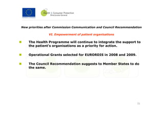 New priorities after Commission Communication and Council Recommendation

                VI. Empowerment of patient organisations

    The Health Programme will continue to integrate the support to
    the patient’s organisations as a priority for action.

    Operational Grants selected for EURORDIS in 2008 and 2009.

    The Council Recommendation suggests to Member States to do
    the same.




                                                                     31
 