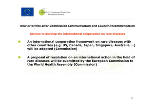 New priorities after Commission Communication and Council Recommendation


      Actions to develop the international cooperation on rare diseases


    An international cooperation framework on rare diseases with
    other countries (e.g. US, Canada, Japan, Singapore, Australia,…)
    will be adopted (Commission)

    A proposal of resolution on an international action in the field of
    rare diseases will be submitted by the European Commission to
    the World Health Assembly (Commission)




                                                                          33
 