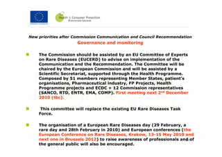 New priorities after Commission Communication and Council Recommendation
                     Governance and monitoring

    The Commission should be assisted by an EU Committee of Experts
    on Rare Diseases (EUCERD) to advise on implementation of the
    Communication and the Recommendation. The Committee will be
    chaired by the European Commission and will be assisted by a
    Scientific Secretariat, supported through the Health Programme.
    Composed by 51 members representing Member States, patient’s
    organisations, Pharmaceutical industry, FP Projects, Health
    Programme projects and ECDC + 12 Commission representatives
    (SANCO, RTD, ENTR, EMA, COMP). First meeting next 2nd December
    2010 (tbc).

     This committee will replace the existing EU Rare Diseases Task
    Force.

    The organisation of a European Rare Diseases day (29 February, a
    rare day and 28th February in 2010) and European conferences (the
    European Conference on Rare Diseases, Krakow, 13-15 May 2010 and
    next one in Brussels 2012) to raise awareness of professionals and of
                                                                     34
    the general public will also be encouraged.
 