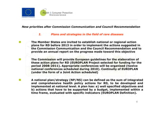 New priorities after Commission Communication and Council Recommendation

          I.      Plans and strategies in the field of rare diseases

     The Member States are invited to establish national or regional action
     plans for RD before 2013 in order to implement the actions suggested in
     the Commission Communication and the Council Recommendation and to
     provide an annual report on the progress made toward this objective

     The Commission will provide European guidelines for the elaboration of
     these action plans for RD (EUROPLAN Project selected for funding for the
     period 2008-2011). Appropriate conferences will be organised (twelve
     national conferences scheduled during 2010). Continuity of EUROPLAN
     (under the form of a Joint Action scheduled)

     A national plan/strategy (NP/NS) can be defined as the sum of integrated
     and comprehensive health policy actions for RD, to be developed and
     implemented at national level. A plan has: a) well specified objectives and
     b) actions that have to be supported by a budget, implemented within a
     time frame, evaluated with specific indicators (EUROPLAN Definition).


                                                                           8
 