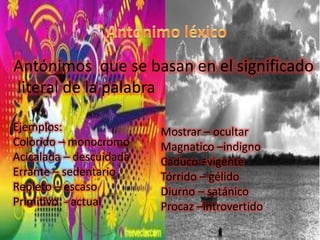 Antónimos que se basan en el significado
literal de la palabra

Ejemplos:                Mostrar – ocultar
Colorido – monocromo     Magnatico –indigno
Acicalada – descuidada   Caduco –vigente
Errante – sedentario     Tórrido – gélido
Repleto – escaso         Diurno – satánico
Primitivo - actual       Procaz –introvertido
 