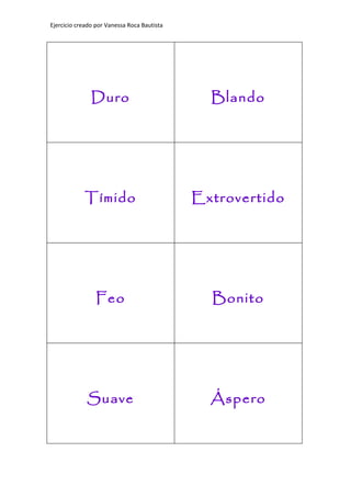 Ejercicio creado por Vanessa Roca Bautista




               Duro                            Blando




            Tímido                           Extrovertido




                 Feo                           Bonito




             Suave                             Áspero
 
