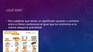 ¿QUÉ SON?
• Son palabras que tienen un significado opuesto o contrario
entre si.Deben pertenecer,al igual que los sinónimos,a la
misma categoría gramatical.