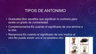TIPOS DE ANTONIMO
• Graduales:Son aquellos que significan lo contrario,pero
existe un grado de contrariedad.
• Complementarios:Es cuando el significado de una elimina a
la otra.
• Reciprocos:Es cuando el significado de uno implica al
otro.No puede existir uno si no existiera otro.