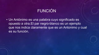 FUNCIÓN
• Un Antónimo es una palabra cuyo significado es
opuesto a otra.El par negro-blanco es un ejemplo
que nos indica claramente que es un Antonimo y cual
es su función.