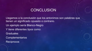 CONCLUSION
Llegamos a la conclusión que los antonimos son palabras que
tienen un significado opuesto o contrario.
Un ejemplo sería Blanco-Negro
Y tiene diferentes tipos como:
Graduales
Complementarios
Reciprocos