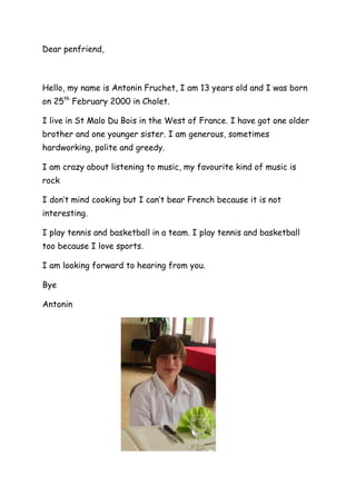 Dear penfriend,
Hello, my name is Antonin Fruchet, I am 13 years old and I was born
on 25th
February 2000 in Cholet.
I live in St Malo Du Bois in the West of France. I have got one older
brother and one younger sister. I am generous, sometimes
hardworking, polite and greedy.
I am crazy about listening to music, my favourite kind of music is
rock
I don’t mind cooking but I can’t bear French because it is not
interesting.
I play tennis and basketball in a team. I play tennis and basketball
too because I love sports.
I am looking forward to hearing from you.
Bye
Antonin
 