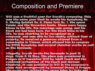 Composition and Premiere
1875 was a fruitful year for Dvořák's composing. This
was the same year that he wrote his Symphony No.
5, String Quintet No. 2, Piano Trio No. 1, the opera
Vanda, and the Moravian Duets. These were happy
times in his life. His marriage was young, and his
first son had been born. For the first time in his
life, he was starting to be recognized as a
composer, and was able to live stably without fear of
poverty. He received a generous stipend from a
commission in Vienna, which allowed him to compose
his Fifth Symphony and several chamber works as well
as the Serenade.

Allegedly, Dvořák wrote the Serenade in just 12
days, from 3–14 May. The piece was premiered in
Prague on 10 December 1876 by Adolf Czech and the
combined orchestras of the Czech and German
theatres. It was published in 1877 in the composer's
piano duet arrangement by Emanuel Starý in Prague.
 